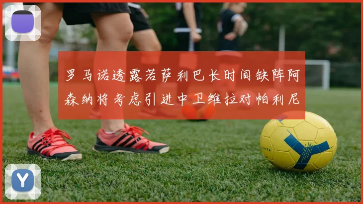 罗马诺透露若萨利巴长时间缺阵阿森纳将考虑引进中卫维拉对帕利尼亚有意