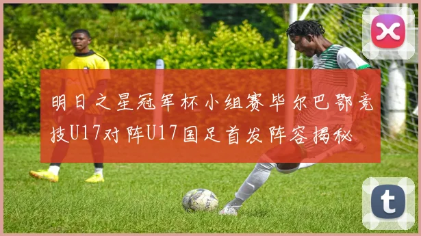 明日之星冠军杯小组赛毕尔巴鄂竞技U17对阵U17国足首发阵容揭秘