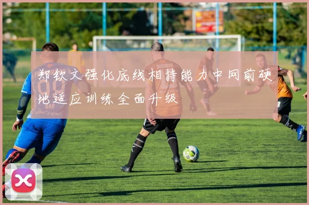 郑钦文强化底线相持能力中网前硬地适应训练全面升级