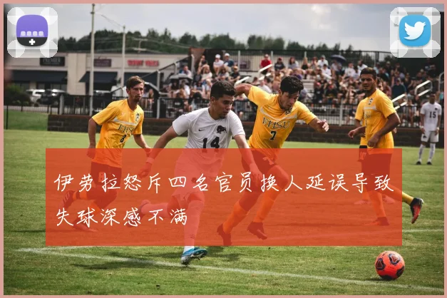 伊劳拉怒斥四名官员换人延误导致失球深感不满