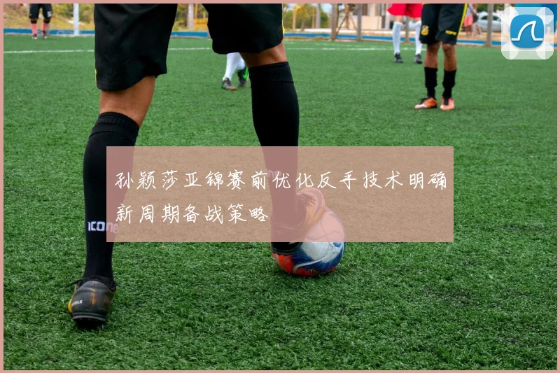 孙颖莎亚锦赛前优化反手技术明确新周期备战策略