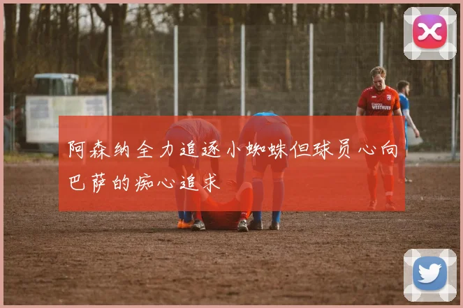 阿森纳全力追逐小蜘蛛但球员心向巴萨的痴心追求