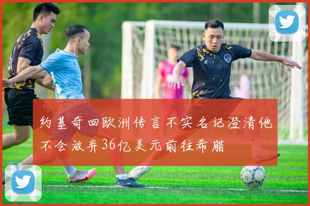 约基奇回欧洲传言不实名记澄清他不会放弃36亿美元前往希腊