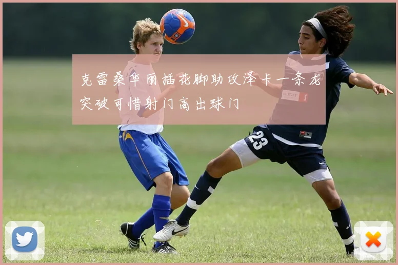 克雷桑华丽插花脚助攻泽卡一条龙突破可惜射门高出球门